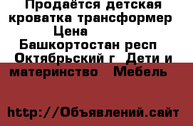 Продаётся детская кроватка-трансформер › Цена ­ 7 500 - Башкортостан респ., Октябрьский г. Дети и материнство » Мебель   